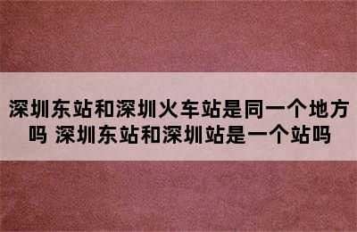 深圳东站和深圳火车站是同一个地方吗 深圳东站和深圳站是一个站吗